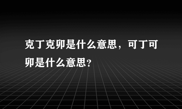 克丁克卯是什么意思，可丁可卯是什么意思？