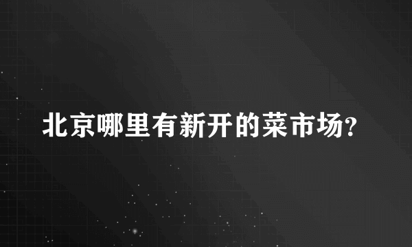 北京哪里有新开的菜市场？