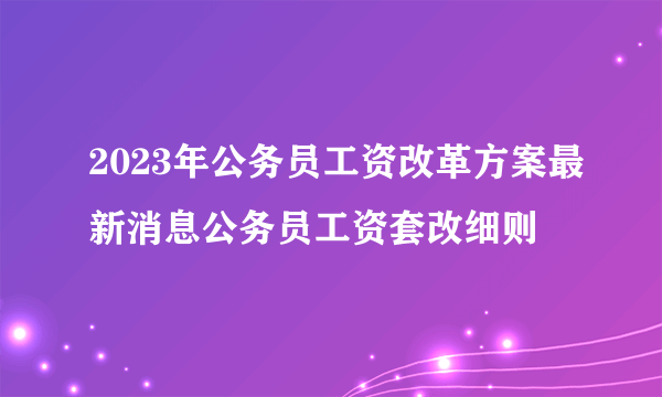 2023年公务员工资改革方案最新消息公务员工资套改细则