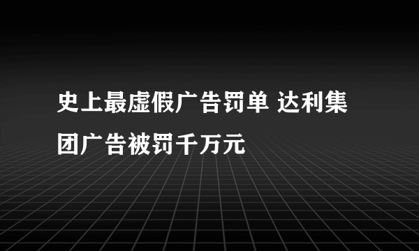 史上最虚假广告罚单 达利集团广告被罚千万元