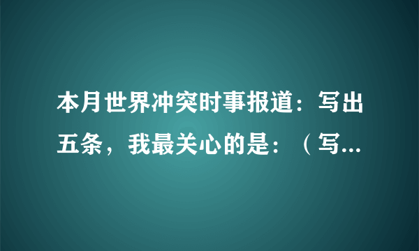 本月世界冲突时事报道：写出五条，我最关心的是：（写出四条），我的看法：