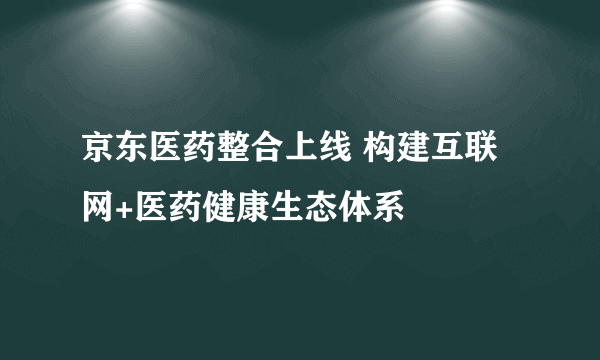 京东医药整合上线 构建互联网+医药健康生态体系