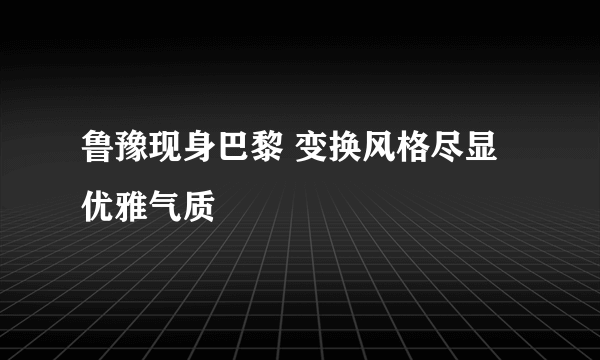 鲁豫现身巴黎 变换风格尽显优雅气质