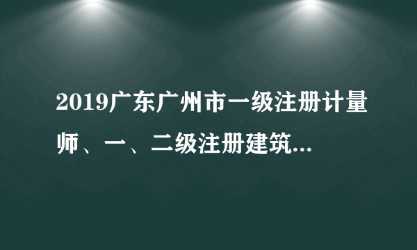 2019广东广州市一级注册计量师、一、二级注册建筑师资格证书发放预通知