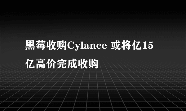 黑莓收购Cylance 或将亿15亿高价完成收购