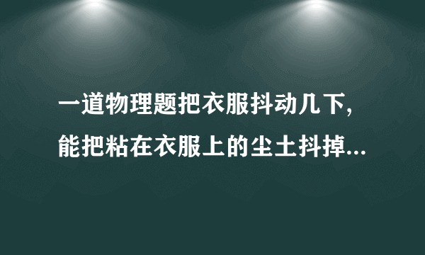 一道物理题把衣服抖动几下,能把粘在衣服上的尘土抖掉．这是因为抖动衣服时,尘土由于惯性,还保持原来的什么状态,所以尘土和衣