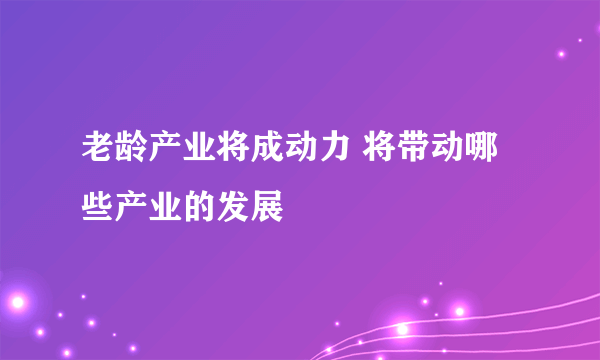 老龄产业将成动力 将带动哪些产业的发展