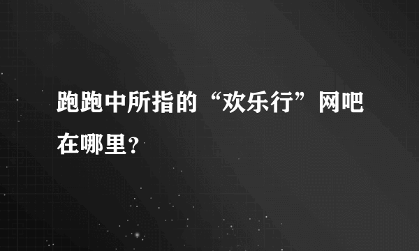 跑跑中所指的“欢乐行”网吧在哪里？