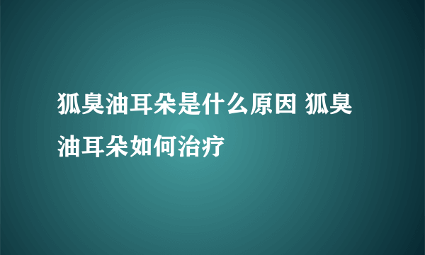 狐臭油耳朵是什么原因 狐臭油耳朵如何治疗