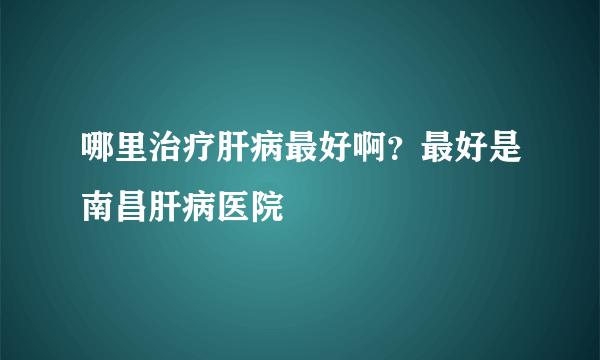 哪里治疗肝病最好啊？最好是南昌肝病医院