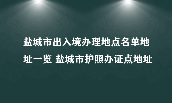 盐城市出入境办理地点名单地址一览 盐城市护照办证点地址