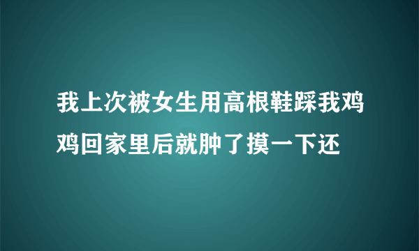 我上次被女生用高根鞋踩我鸡鸡回家里后就肿了摸一下还