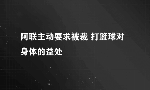 阿联主动要求被裁 打篮球对身体的益处