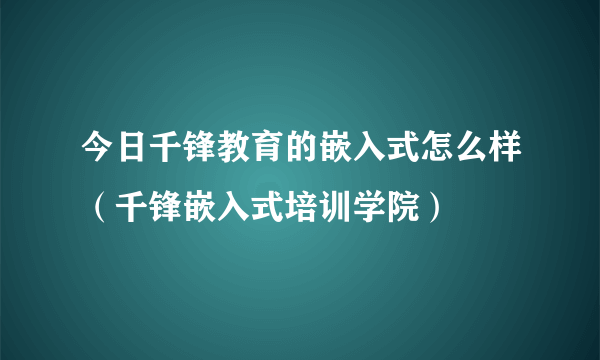 今日千锋教育的嵌入式怎么样（千锋嵌入式培训学院）