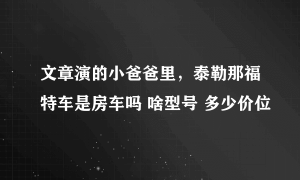 文章演的小爸爸里，泰勒那福特车是房车吗 啥型号 多少价位