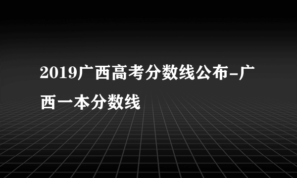 2019广西高考分数线公布-广西一本分数线