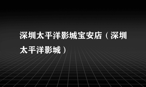 深圳太平洋影城宝安店（深圳太平洋影城）