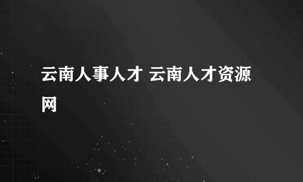 云南人事人才 云南人才资源网