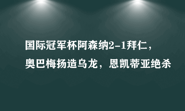 国际冠军杯阿森纳2-1拜仁，奥巴梅扬造乌龙，恩凯蒂亚绝杀