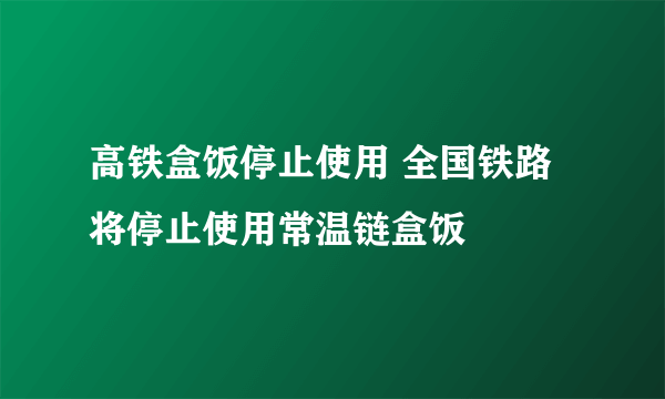 高铁盒饭停止使用 全国铁路将停止使用常温链盒饭