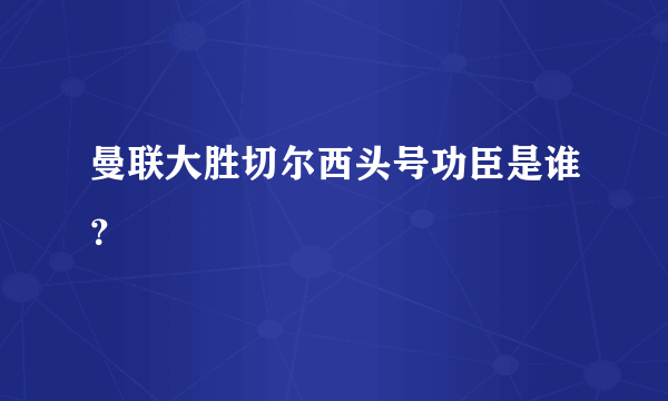 曼联大胜切尔西头号功臣是谁？