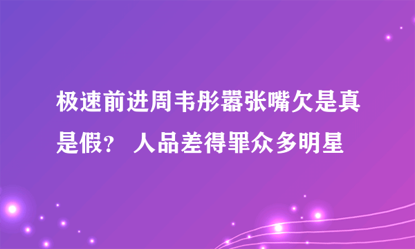 极速前进周韦彤嚣张嘴欠是真是假？ 人品差得罪众多明星