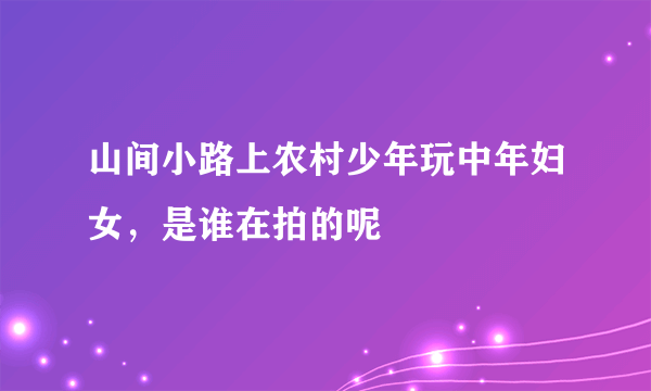 山间小路上农村少年玩中年妇女，是谁在拍的呢