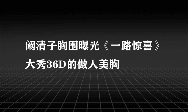 阚清子胸围曝光《一路惊喜》大秀36D的傲人美胸