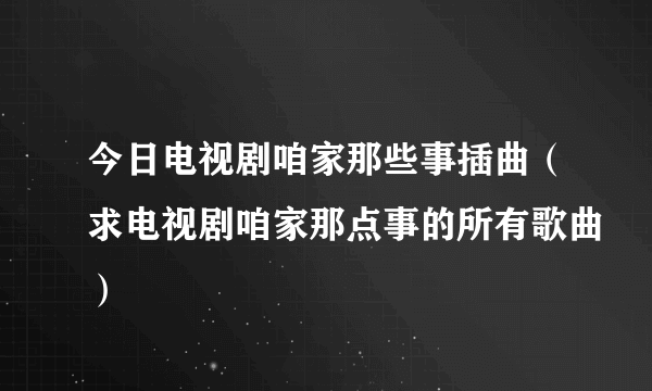 今日电视剧咱家那些事插曲（求电视剧咱家那点事的所有歌曲）