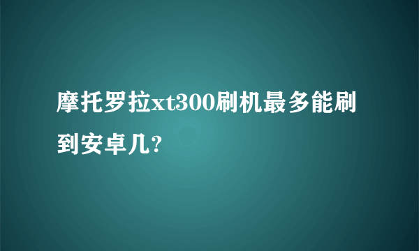 摩托罗拉xt300刷机最多能刷到安卓几?