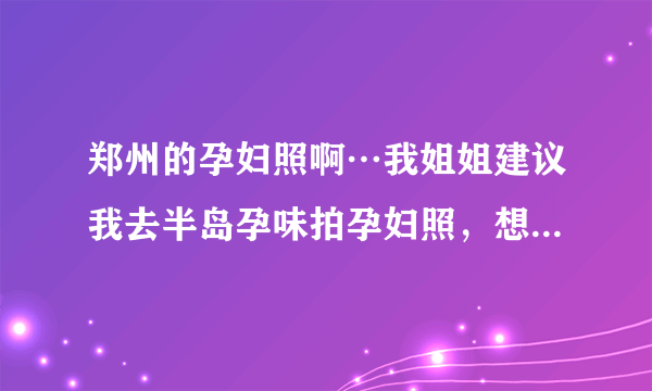 郑州的孕妇照啊…我姐姐建议我去半岛孕味拍孕妇照，想问问那家情况怎么样？！