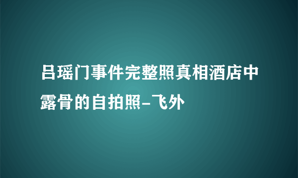 吕瑶门事件完整照真相酒店中露骨的自拍照-飞外