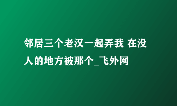 邻居三个老汉一起弄我 在没人的地方被那个_飞外网