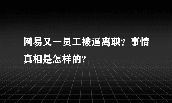 网易又一员工被逼离职？事情真相是怎样的?