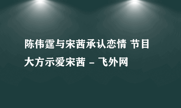 陈伟霆与宋茜承认恋情 节目大方示爱宋茜 - 飞外网