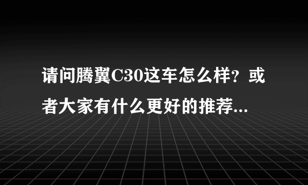 请问腾翼C30这车怎么样？或者大家有什么更好的推荐？谢谢！