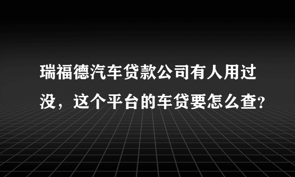 瑞福德汽车贷款公司有人用过没，这个平台的车贷要怎么查？