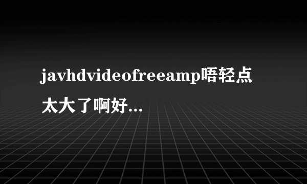 javhdvideofreeamp唔轻点太大了啊好涨深夜好文