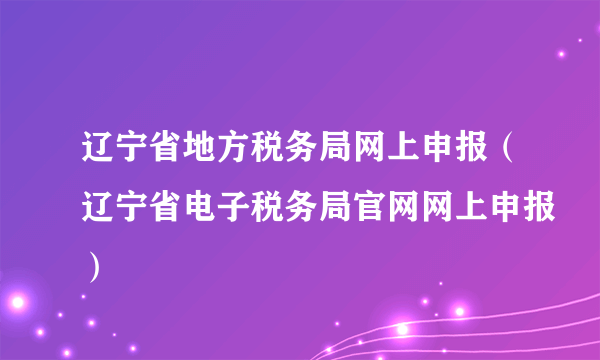 辽宁省地方税务局网上申报（辽宁省电子税务局官网网上申报）