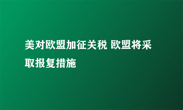 美对欧盟加征关税 欧盟将采取报复措施