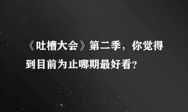 《吐槽大会》第二季，你觉得到目前为止哪期最好看？