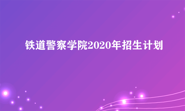 铁道警察学院2020年招生计划