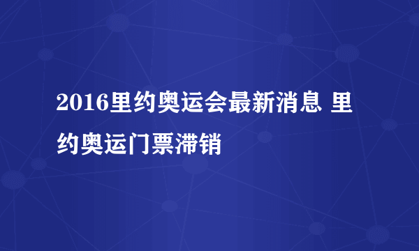 2016里约奥运会最新消息 里约奥运门票滞销