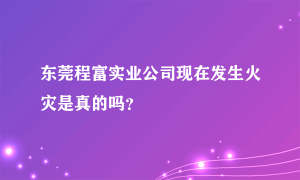 东莞程富实业公司现在发生火灾是真的吗？