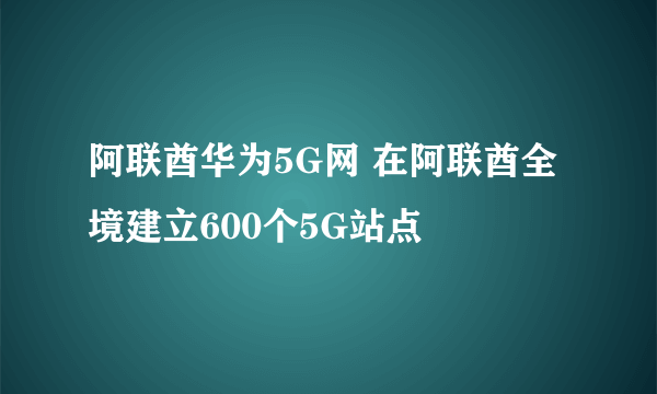 阿联酋华为5G网 在阿联酋全境建立600个5G站点