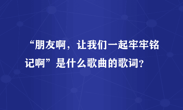 “朋友啊，让我们一起牢牢铭记啊”是什么歌曲的歌词？