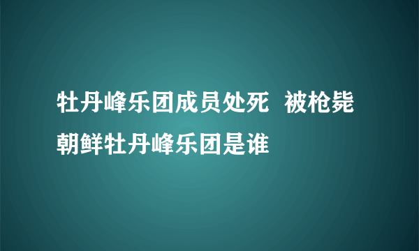 牡丹峰乐团成员处死  被枪毙朝鲜牡丹峰乐团是谁