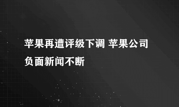 苹果再遭评级下调 苹果公司负面新闻不断