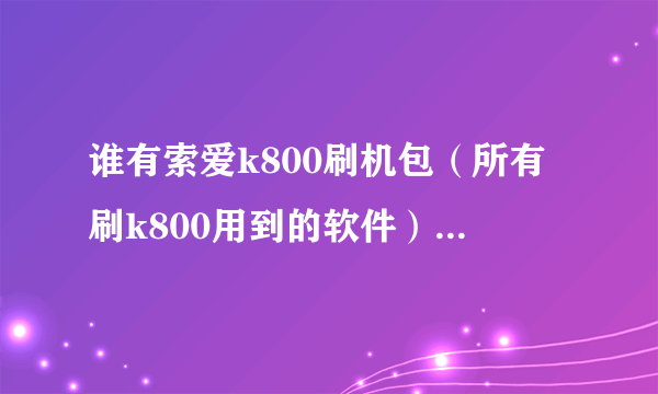 谁有索爱k800刷机包（所有刷k800用到的软件）？跪求一个……