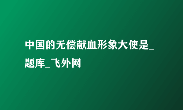 中国的无偿献血形象大使是_题库_飞外网